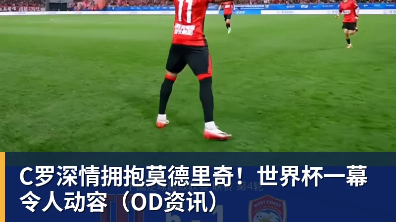 尊龙凯时C罗深情拥抱莫德里奇！世界杯一幕令人动容（OD资讯）